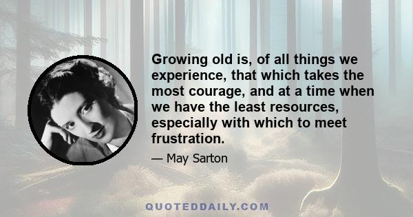 Growing old is, of all things we experience, that which takes the most courage, and at a time when we have the least resources, especially with which to meet frustration.