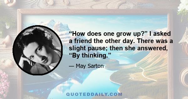 “How does one grow up?” I asked a friend the other day. There was a slight pause; then she answered, “By thinking.”