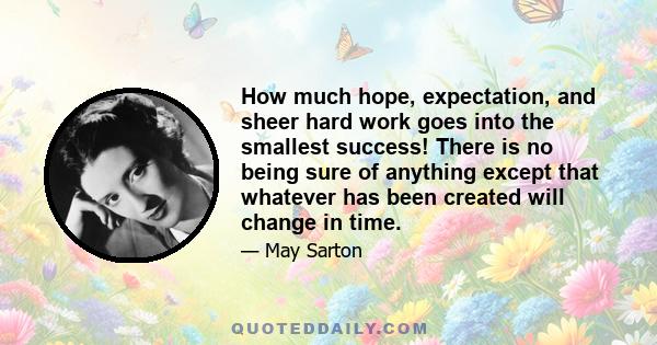 How much hope, expectation, and sheer hard work goes into the smallest success! There is no being sure of anything except that whatever has been created will change in time.