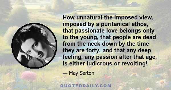 How unnatural the imposed view, imposed by a puritanical ethos, that passionate love belongs only to the young, that people are dead from the neck down by the time they are forty, and that any deep feeling, any passion