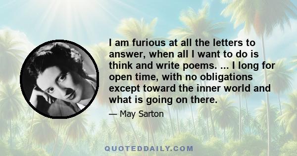 I am furious at all the letters to answer, when all I want to do is think and write poems. ... I long for open time, with no obligations except toward the inner world and what is going on there.