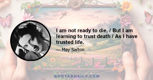 I am not ready to die, / But I am learning to trust death / As I have trusted life.