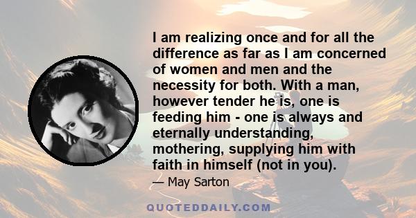 I am realizing once and for all the difference as far as I am concerned of women and men and the necessity for both. With a man, however tender he is, one is feeding him - one is always and eternally understanding,