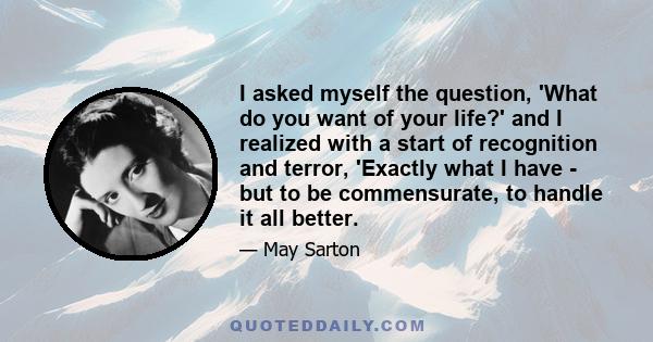 I asked myself the question, 'What do you want of your life?' and I realized with a start of recognition and terror, 'Exactly what I have - but to be commensurate, to handle it all better.