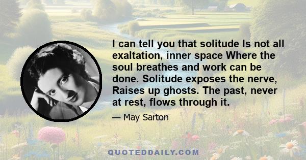 I can tell you that solitude Is not all exaltation, inner space Where the soul breathes and work can be done. Solitude exposes the nerve, Raises up ghosts. The past, never at rest, flows through it.