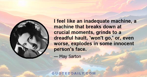 I feel like an inadequate machine, a machine that breaks down at crucial moments, grinds to a dreadful hault, 'won't go,' or, even worse, explodes in some innocent person's face.