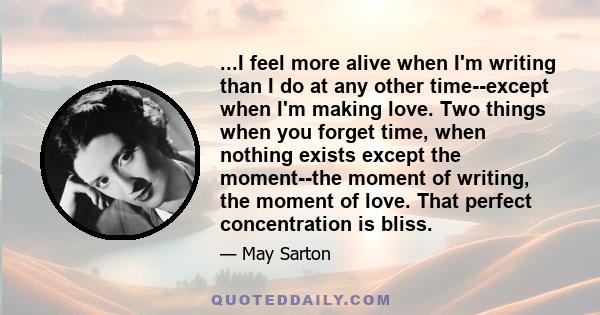 ...I feel more alive when I'm writing than I do at any other time--except when I'm making love. Two things when you forget time, when nothing exists except the moment--the moment of writing, the moment of love. That