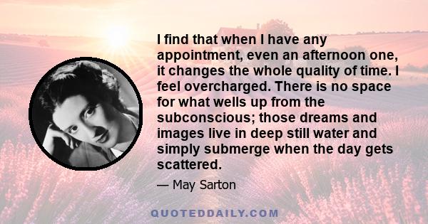 I find that when I have any appointment, even an afternoon one, it changes the whole quality of time. I feel overcharged. There is no space for what wells up from the subconscious; those dreams and images live in deep