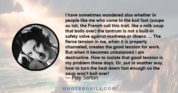 I have sometimes wondered also whether in people like me who come to the boil fast (soupe au lait, the French call this trait, like a milk soup that boils over) the tantrum is not a built-in safety valve against madness 