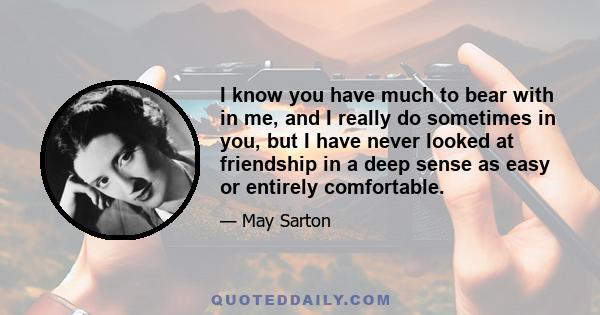 I know you have much to bear with in me, and I really do sometimes in you, but I have never looked at friendship in a deep sense as easy or entirely comfortable.