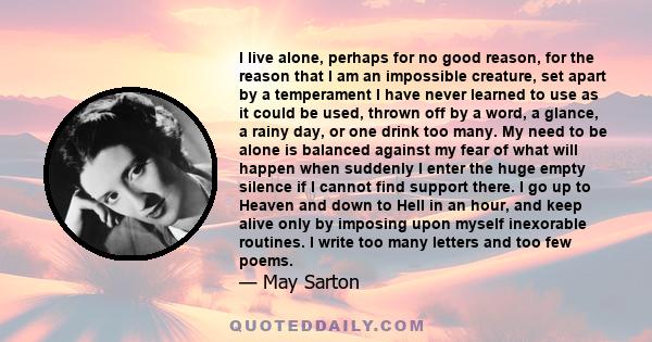 I live alone, perhaps for no good reason, for the reason that I am an impossible creature, set apart by a temperament I have never learned to use as it could be used, thrown off by a word, a glance, a rainy day, or one