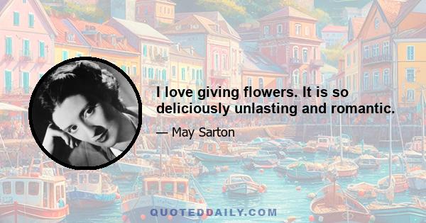 I love giving flowers. It is so deliciously unlasting and romantic.