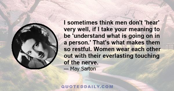 I sometimes think men don't 'hear' very well, if I take your meaning to be 'understand what is going on in a person.' That's what makes them so restful. Women wear each other out with their everlasting touching of the