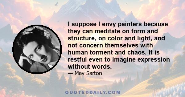 I suppose I envy painters because they can meditate on form and structure, on color and light, and not concern themselves with human torment and chaos. It is restful even to imagine expression without words.