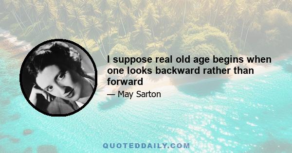 I suppose real old age begins when one looks backward rather than forward