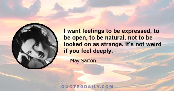 I want feelings to be expressed, to be open, to be natural, not to be looked on as strange. It's not weird if you feel deeply.