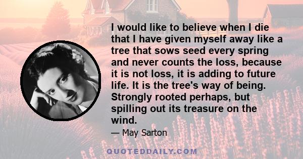 I would like to believe when I die that I have given myself away like a tree that sows seed every spring and never counts the loss, because it is not loss, it is adding to future life. It is the tree's way of being.