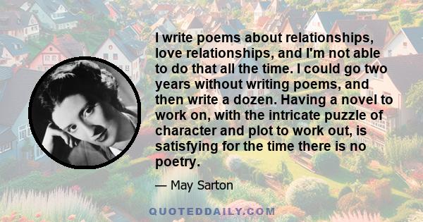 I write poems about relationships, love relationships, and I'm not able to do that all the time. I could go two years without writing poems, and then write a dozen. Having a novel to work on, with the intricate puzzle