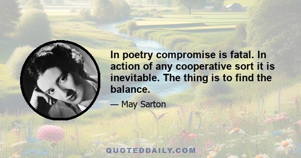 In poetry compromise is fatal. In action of any cooperative sort it is inevitable. The thing is to find the balance.