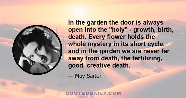 In the garden the door is always open into the holy - growth, birth, death. Every flower holds the whole mystery in its short cycle, and in the garden we are never far away from death, the fertilizing, good, creative