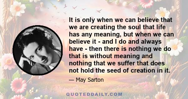 It is only when we can believe that we are creating the soul that life has any meaning, but when we can believe it - and I do and always have - then there is nothing we do that is without meaning and nothing that we