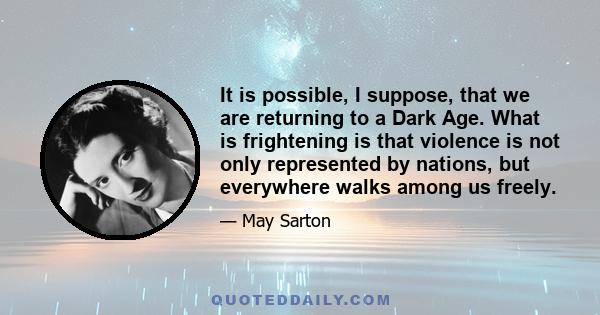 It is possible, I suppose, that we are returning to a Dark Age. What is frightening is that violence is not only represented by nations, but everywhere walks among us freely.