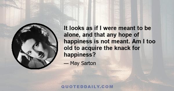 It looks as if I were meant to be alone, and that any hope of happiness is not meant. Am I too old to acquire the knack for happiness?