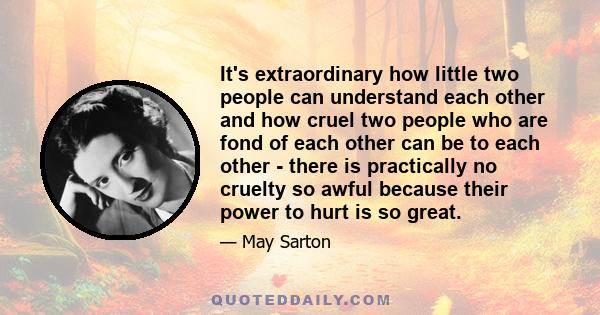 It's extraordinary how little two people can understand each other and how cruel two people who are fond of each other can be to each other - there is practically no cruelty so awful because their power to hurt is so