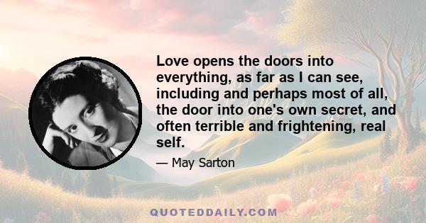 Love opens the doors into everything, as far as I can see, including and perhaps most of all, the door into one's own secret, and often terrible and frightening, real self.