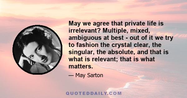 May we agree that private life is irrelevant? Multiple, mixed, ambiguous at best - out of it we try to fashion the crystal clear, the singular, the absolute, and that is what is relevant; that is what matters.