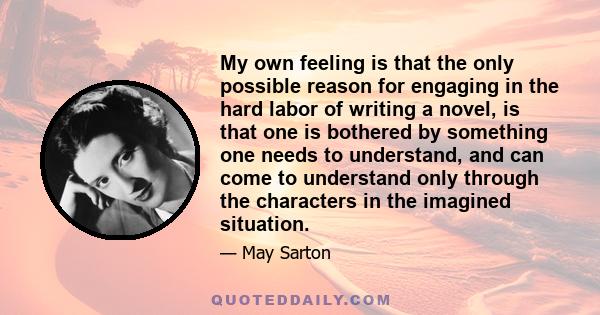 My own feeling is that the only possible reason for engaging in the hard labor of writing a novel, is that one is bothered by something one needs to understand, and can come to understand only through the characters in