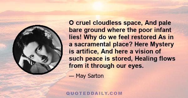 O cruel cloudless space, And pale bare ground where the poor infant lies! Why do we feel restored As in a sacramental place? Here Mystery is artifice, And here a vision of such peace is stored, Healing flows from it