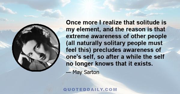 Once more I realize that solitude is my element, and the reason is that extreme awareness of other people (all naturally solitary people must feel this) precludes awareness of one's self, so after a while the self no