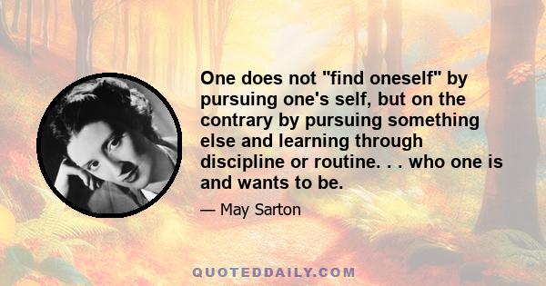 One does not find oneself by pursuing one's self, but on the contrary by pursuing something else and learning through discipline or routine. . . who one is and wants to be.