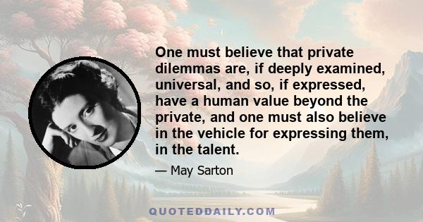 One must believe that private dilemmas are, if deeply examined, universal, and so, if expressed, have a human value beyond the private, and one must also believe in the vehicle for expressing them, in the talent.