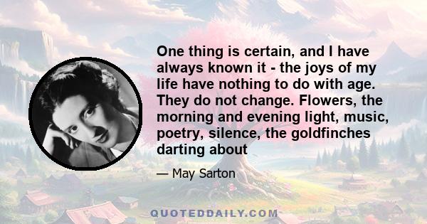 One thing is certain, and I have always known it - the joys of my life have nothing to do with age. They do not change. Flowers, the morning and evening light, music, poetry, silence, the goldfinches darting about