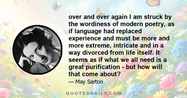 over and over again I am struck by the wordiness of modern poetry, as if language had replaced experience and must be more and more extreme, intricate and in a way divorced from life itself. It seems as if what we all