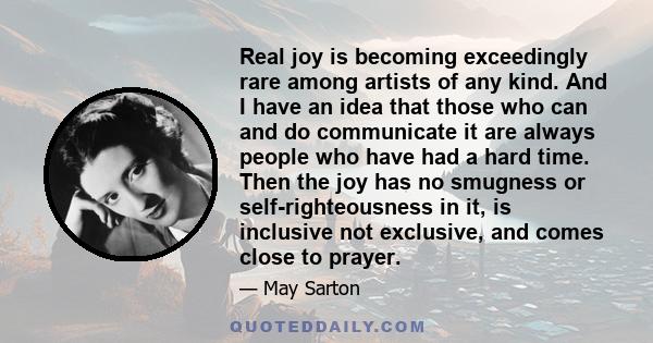 Real joy is becoming exceedingly rare among artists of any kind. And I have an idea that those who can and do communicate it are always people who have had a hard time. Then the joy has no smugness or self-righteousness 