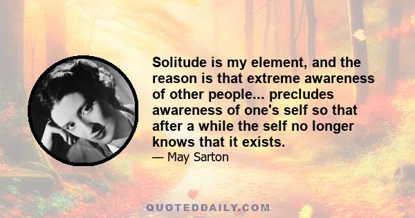 Solitude is my element, and the reason is that extreme awareness of other people... precludes awareness of one's self so that after a while the self no longer knows that it exists.