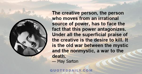 The creative person, the person who moves from an irrational source of power, has to face the fact that this power antagonizes. Under all the superficial praise of the creative is the desire to kill. It is the old war