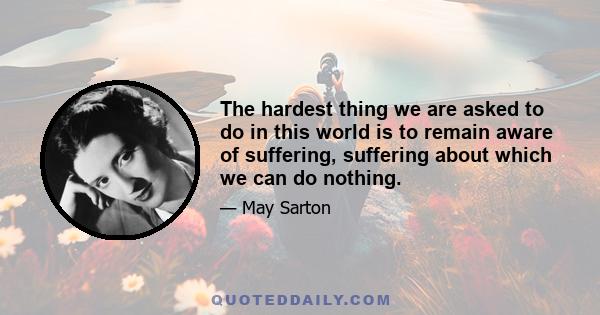 The hardest thing we are asked to do in this world is to remain aware of suffering, suffering about which we can do nothing.