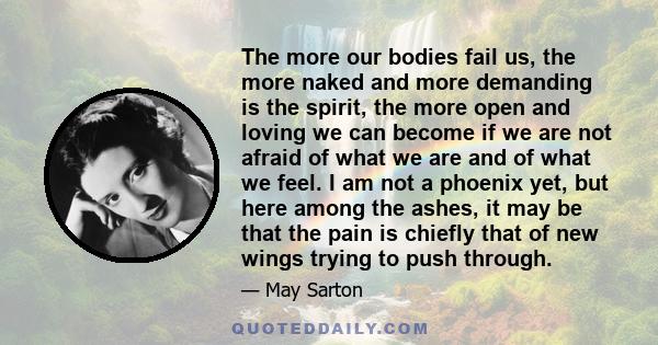 The more our bodies fail us, the more naked and more demanding is the spirit, the more open and loving we can become if we are not afraid of what we are and of what we feel. I am not a phoenix yet, but here among the