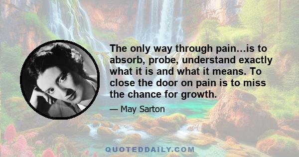 The only way through pain…is to absorb, probe, understand exactly what it is and what it means. To close the door on pain is to miss the chance for growth.