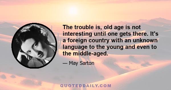 The trouble is, old age is not interesting until one gets there. It's a foreign country with an unknown language to the young and even to the middle-aged.