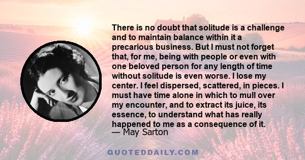 There is no doubt that solitude is a challenge and to maintain balance within it a precarious business. But I must not forget that, for me, being with people or even with one beloved person for any length of time