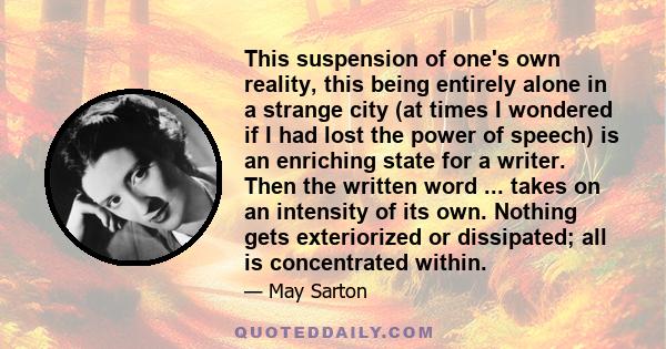 This suspension of one's own reality, this being entirely alone in a strange city (at times I wondered if I had lost the power of speech) is an enriching state for a writer. Then the written word ... takes on an