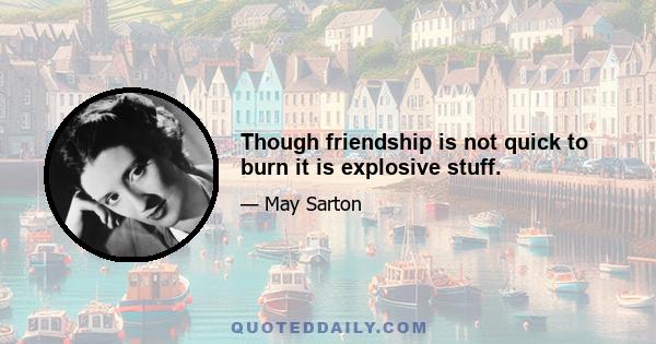 Though friendship is not quick to burn it is explosive stuff.