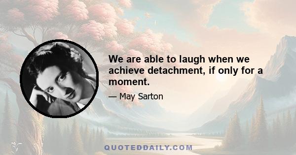 We are able to laugh when we achieve detachment, if only for a moment.