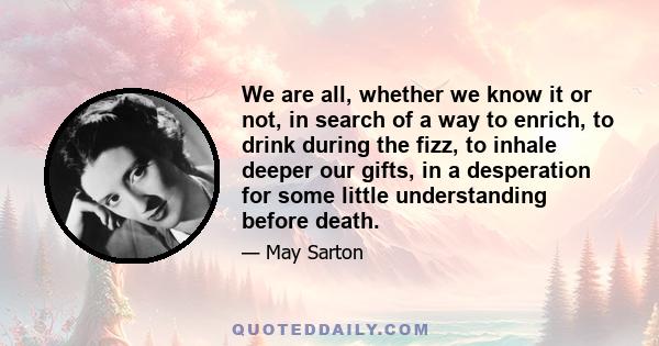 We are all, whether we know it or not, in search of a way to enrich, to drink during the fizz, to inhale deeper our gifts, in a desperation for some little understanding before death.