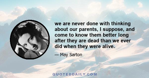 we are never done with thinking about our parents, I suppose, and come to know them better long after they are dead than we ever did when they were alive.